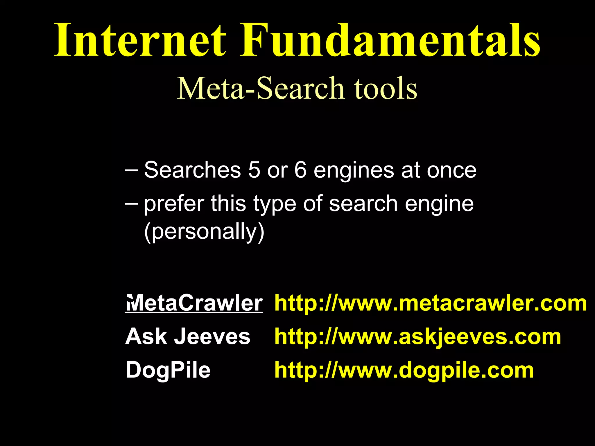 Internet Fundamentals
        Meta-Search tools
  Multi-Search Engines
   – Searches 5 or 6 engines at once
   – prefer this type of search engine
     (personally)
  Recommended Multi-Search Engines
   MetaCrawler http://www.metacrawler.com
   Ask Jeeves http://www.askjeeves.com
   DogPile     http://www.dogpile.com
 