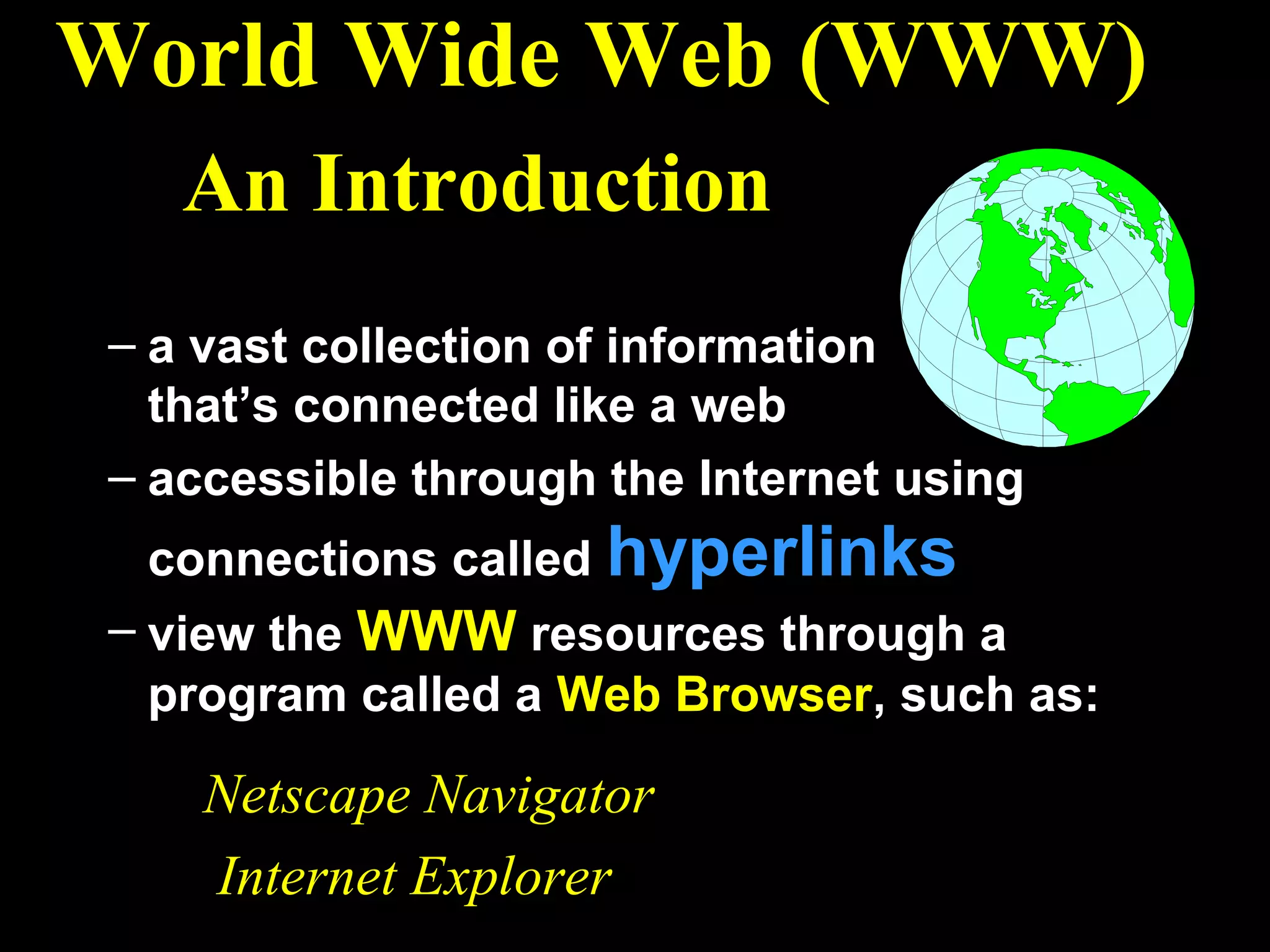 World Wide Web (WWW)
   An Introduction
– a vast collection of information
  that’s connected like a web
– accessible through the Internet using
 connections called hyperlinks
– view the WWW resources through a
  program called a Web Browser, such as:

    Netscape Navigator
    Internet Explorer
 