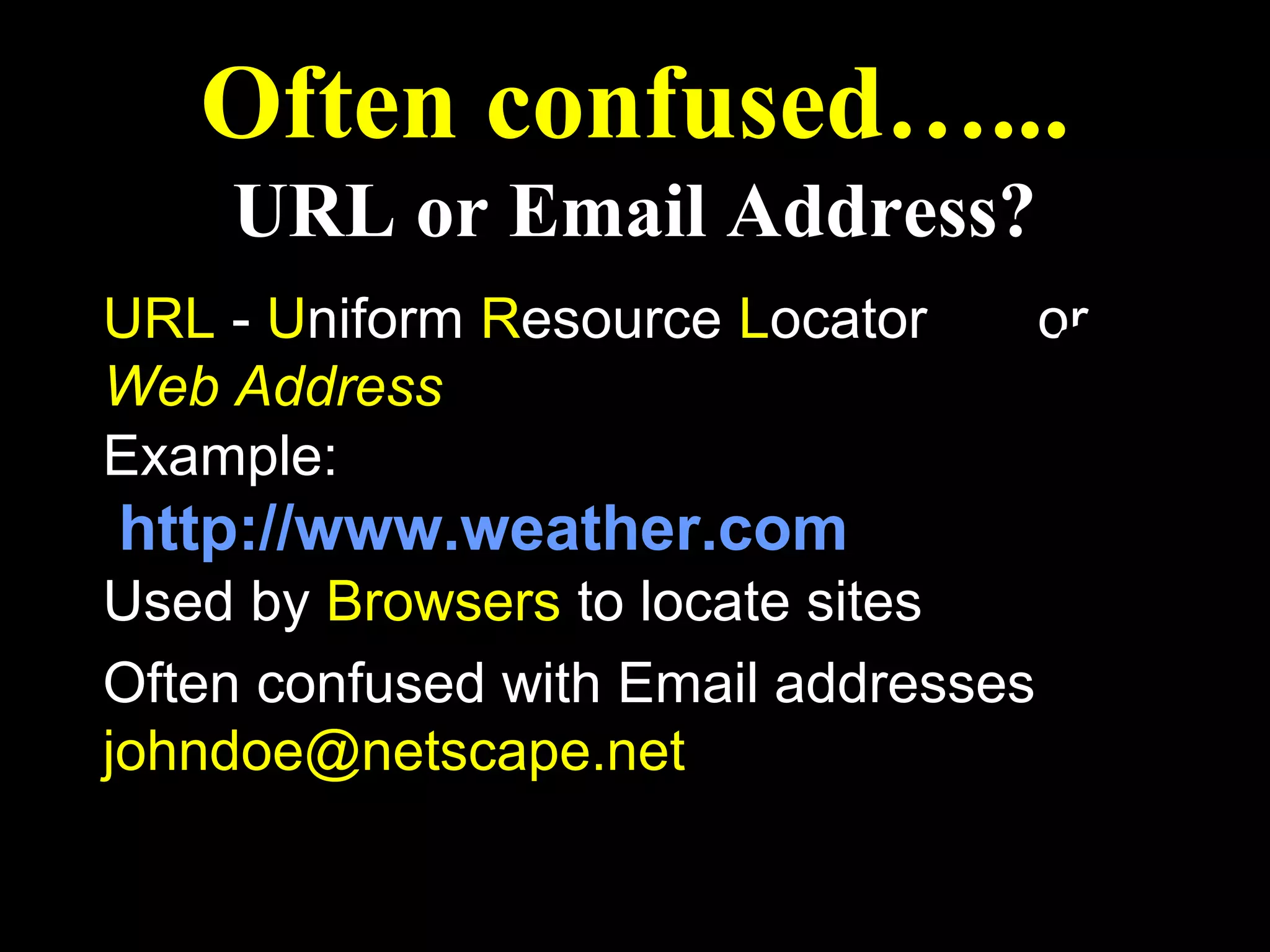 Often confused…...
    URL or Email Address?
URL - Uniform Resource Locator        or
Web Address
Example:
http://www.weather.com
Used by Browsers to locate sites
Often confused with Email addresses
johndoe@netscape.net
 