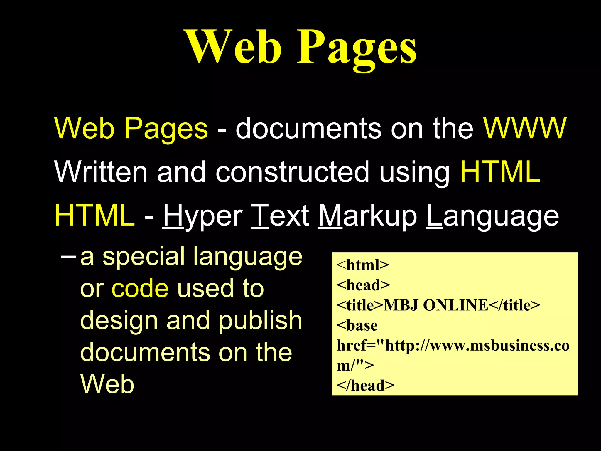Web Pages
Web Pages - documents on the WWW
Written and constructed using HTML
HTML - Hyper Text Markup Language
– a special language   <html>
  or code used to      <head>
                       <title>MBJ ONLINE</title>
  design and publish   <base
                       href="http://www.msbusiness.co
  documents on the     m/">
  Web                  </head>
 