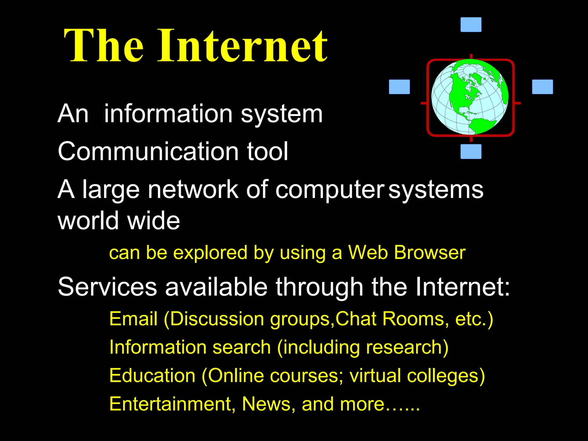 The Internet
An information system
Communication tool
A large network of computer systems
world wide
    can be explored by using a Web Browser
Services available through the Internet:
    Email (Discussion groups,Chat Rooms, etc.)
    Information search (including research)
    Education (Online courses; virtual colleges)
    Entertainment, News, and more…...
 