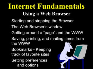 Internet Fundamentals
      Using a Web Browser
Starting and stopping the Browser
The Web Browser’s window
Getting around a “page” and the WWW
Saving, printing, and mailing items from
the WWW
Bookmarks - Keeping
track of favorite sites
Setting preferences
   and options
 