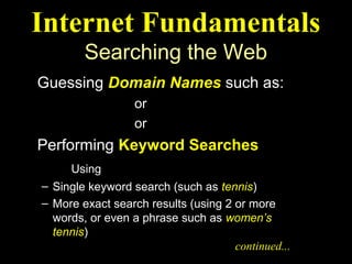 Internet Fundamentals
        Searching the Web
Guessing Domain Names such as:
   ibm.com or weather.com
   maps.com or abcnews.com
Performing Keyword Searches
     Using Search Engines
– Single keyword search (such as tennis)
– More exact search results (using 2 or more
  words, or even a phrase such as women’s
  tennis)
                                     continued...
 