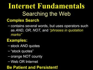 Internet Fundamentals
        Searching the Web
Complex Search
– contains several words, but uses operators such
  as AND, OR, NOT, and “phrases in quotation
  marks”
Examples:
– stock AND quotes
– “stock quotes”
– orange NOT county
– Web OR Internet
Be Patient and Persistent!
 