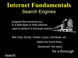 Internet Fundamentals
             Search Engines
What is a Search Engine ?
    program that connects you
    to a data base or Web address
    used to perform a thorough search
Some Popular Search Engines
    Alta Vista, Excite, Hotbot, Lycos, InforSeek, etc.
Random Browsing (takes too much time)
Mark Favorite Sites (bookmark the sites)
Use several Search Engines for a thorough
search
 