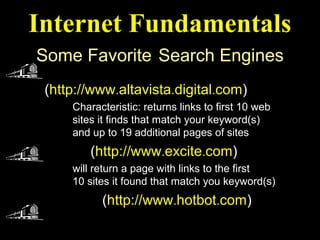 Internet Fundamentals
Some Favorite Search Engines
 Alta Vista
 (http://www.altavista.digital.com)
     Characteristic: returns links to first 10 web
     sites it finds that match your keyword(s)
     and up to 19 additional pages of sites
 Exite (http://www.excite.com)
     will return a page with links to the first
     10 sites it found that match you keyword(s)
 Hotbot (http://www.hotbot.com)
 
