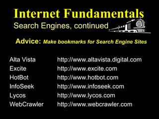 Internet Fundamentals
 Search Engines, continued
 Advice: Make bookmarks for Search Engine Sites
Search Engine     Web Address (or URL)
Alta Vista      http://www.altavista.digital.com
Excite          http://www.excite.com
HotBot          http://www.hotbot.com
InfoSeek        http://www.infoseek.com
Lycos           http://www.lycos.com
WebCrawler      http://www.webcrawler.com
 