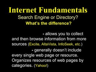 Internet Fundamentals
   Search Engine or Directory?
        What’s the difference?

Search Engine - allows you to collect
and then browse information from more
sources (Excite, AltaVista, InfoSeek, etc.)
Directory - generally doesn’t include
every single web page or resource.
Organizes resources of web pages by
categories. (Yahoo!)
 