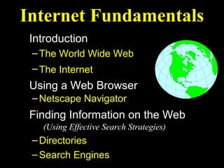 Internet Fundamentals
 Introduction
 – The World Wide Web
 – The Internet
 Using a Web Browser
 – Netscape Navigator
 Finding Information on the Web
   (Using Effective Search Strategies)
 – Directories
 – Search Engines
 