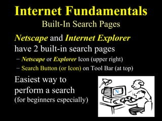 Internet Fundamentals
         Built-In Search Pages
Netscape and Internet Explorer
have 2 built-in search pages
– Netscape or Explorer Icon (upper right)
– Search Button (or Icon) on Tool Bar (at top)
Easiest way to
perform a search                      N
(for beginners especially)
 