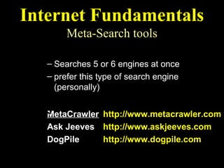 Internet Fundamentals
        Meta-Search tools
  Multi-Search Engines
   – Searches 5 or 6 engines at once
   – prefer this type of search engine
     (personally)
  Recommended Multi-Search Engines
   MetaCrawler http://www.metacrawler.com
   Ask Jeeves http://www.askjeeves.com
   DogPile     http://www.dogpile.com
 