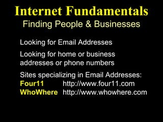 Internet Fundamentals
 Finding People & Businesses
Looking for Email Addresses
Looking for home or business
addresses or phone numbers
Sites specializing in Email Addresses:
Four11        http://www.four11.com
WhoWhere http://www.whowhere.com
 