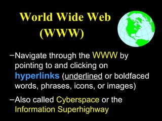 World Wide Web
    (WWW)
– Navigate through the WWW by
  pointing to and clicking on
  hyperlinks (underlined or boldfaced
  words, phrases, icons, or images)
– Also called Cyberspace or the
  Information Superhighway
 
