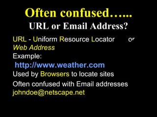 Often confused…...
    URL or Email Address?
URL - Uniform Resource Locator        or
Web Address
Example:
http://www.weather.com
Used by Browsers to locate sites
Often confused with Email addresses
johndoe@netscape.net
 