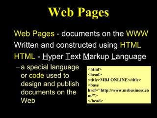 Web Pages
Web Pages - documents on the WWW
Written and constructed using HTML
HTML - Hyper Text Markup Language
– a special language   <html>
  or code used to      <head>
                       <title>MBJ ONLINE</title>
  design and publish   <base
                       href="http://www.msbusiness.co
  documents on the     m/">
  Web                  </head>
 