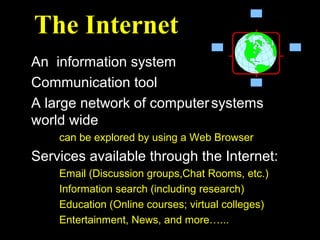 The Internet
An information system
Communication tool
A large network of computer systems
world wide
    can be explored by using a Web Browser
Services available through the Internet:
    Email (Discussion groups,Chat Rooms, etc.)
    Information search (including research)
    Education (Online courses; virtual colleges)
    Entertainment, News, and more…...
 