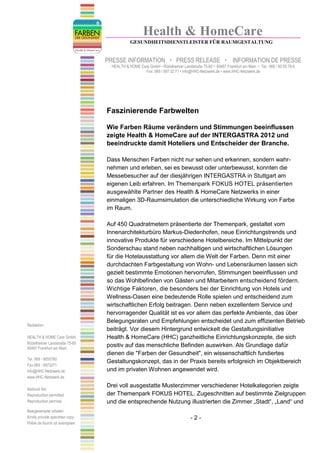 Health & HomeCare
                                             GESUNDHEITSDIENSTLEISTER FÜR RAUMGESTALTUNG


                                 PRESSE INFORMATION                    PRESS RELEASE                    INFORMATION DE PRESSE
                                   HEALTH & HOME Care GmbH • Rödelheimer Landstraße 75-85 • 60487 Frankfurt am Main • Tel.: 069 / 90 55 78-0
                                                   Fax: 069 / 597 32 71 • info@HHC-Netzwerk.de • www.HHC-Netzwerk.de




                                 Faszinierende Farbwelten

                                 Wie Farben Räume verändern und Stimmungen beeinflussen
                                 zeigte Health & HomeCare auf der INTERGASTRA 2012 und
                                 beeindruckte damit Hoteliers und Entscheider der Branche.

                                 Dass Menschen Farben nicht nur sehen und erkennen, sondern wahr-
                                 nehmen und erleben, sei es bewusst oder unterbewusst, konnten die
                                 Messebesucher auf der diesjährigen INTERGASTRA in Stuttgart am
                                 eigenen Leib erfahren. Im Themenpark FOKUS HOTEL präsentierten
                                 ausgewählte Partner des Health & HomeCare Netzwerks in einer
                                 einmaligen 3D-Raumsimulation die unterschiedliche Wirkung von Farbe
                                 im Raum.

                                 Auf 450 Quadratmetern präsentierte der Themenpark, gestaltet vom
                                 Innenarchitekturbüro Markus-Diedenhofen, neue Einrichtungstrends und
                                 innovative Produkte für verschiedene Hotelbereiche. Im Mittelpunkt der
                                 Sonderschau stand neben nachhaltigen und wirtschaftlichen Lösungen
                                 für die Hotelausstattung vor allem die Welt der Farben. Denn mit einer
                                 durchdachten Farbgestaltung von Wohn- und Lebensräumen lassen sich
                                 gezielt bestimmte Emotionen hervorrufen, Stimmungen beeinflussen und
                                 so das Wohlbefinden von Gästen und Mitarbeitern entscheidend fördern.
                                 Wichtige Faktoren, die besonders bei der Einrichtung von Hotels und
                                 Wellness-Oasen eine bedeutende Rolle spielen und entscheidend zum
                                 wirtschaftlichen Erfolg beitragen. Denn neben exzellentem Service und
                                 hervorragender Qualität ist es vor allem das perfekte Ambiente, das über
                                 Belegungsraten und Empfehlungen entscheidet und zum effizienten Betrieb
Redaktion:
                                 beiträgt. Vor diesem Hintergrund entwickelt die Gestaltungsinitiative
HEALTH & HOME Care GmbH          Health & HomeCare (HHC) ganzheitliche Einrichtungskonzepte, die sich
Rödelheimer Landstraße 75-85
60487 Frankfurt am Main
                                 positiv auf das menschliche Befinden auswirken. Als Grundlage dafür
                                 dienen die "Farben der Gesundheit", ein wissenschaftlich fundiertes
Tel. 069 - 9055780
                                 Gestaltungskonzept, das in der Praxis bereits erfolgreich im Objektbereich
Fax 069 - 5973271
info@HHC-Netzwerk.de             und im privaten Wohnen angewendet wird.
www.HHC-Netzwerk.de

                                 Drei voll ausgestatte Musterzimmer verschiedener Hotelkategorien zeigte
Abdruck frei
Reproduction permitted           der Themenpark FOKUS HOTEL. Zugeschnitten auf bestimmte Zielgruppen
Reproduction permise             und die entsprechende Nutzung illustrierten die Zimmer „Stadt“, „Land“ und
Belegexemplar erbeten
Kindly provide specimen copy                                                    -2-
Prière de fournir un exemplare
 