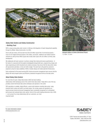 Sabey Data Centers and Sabey Construction
– Building Trust
SDC is unique among data center owners in offering a full integration of expert design/build capability
through its affiliate, Sabey Construction, Inc (SCI).
Over its 40 year history, SCI has built more than 30 million square feet of commercial property –
much of it for highly technical projects in the military, aeronautic, healthcare and medical research
industries as well as three million square feet of data center space with one million currently under
development.
We collaborate with each customer to achieve a design that meets performance specifications. In
the hands of a seasoned and thoroughly knowledgeable design/build team, programming, design and
value engineering are both disciplined and creative processes; they ensure that the data center meets
all requirements optimally, on time and within budget. The same team will guide the customer’s
expansion using the ready scalability of SDC’s modular design and master-planned infrastructure.
Early involvement of the award-winning SDC critical environment management team ensures that the
design will meet stringent uptime and efficiency standards throughout the life of the data center.
About Sabey Data Centers
For more than 25 years, Sabey Data Centers (SDC) has been building
relationships while developing some of the world’s finest data centers. Today SDC is one of the top
privately owned-multi-tenant data center developers and operators in the world.
SDC specializes in scalable, highly efficient, custom-built solutions including data center- ready
powered shell, turnkey and build to suit data centers. Our turnkey spaces are operated by an
award-winning critical environment management team consistently recognized for its disciplined
performance and sustained data center uptime. Some of the world’s leading enterprises rely on SDC
— we’re proud of our long relationships with our customers, our most
important asset.
Dulles
International
Airport
Intergate.Ashburn
Intergate.Ashburn to Dulles International Airport
7.2 miles / 12 mins
01.15
12201 Tukwila International Blvd. 4th
Floor
Seattle, WA 98168 | Main 206.281.8700
sabeydatacenters.com
For more information contact:
info@sabeydatacenters.com
 