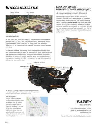 03.15
Area Description
Intergate.Seattle is the largest
privately owned multi-tenant campus
on the West Coast. The campus
is located 12 minutes south of
Downtown Seattle via I-5 and Hwy
99/599. Both Boeing Field and
Sea-Tac International Airport are
approximately 5 minutes away, north
and south, respectively along Tukwila
International Boulevard.
West Campus East Campus
5
3
Intergate.Seattle
TukwilaInternationalBlvd
Westfield
Southcenter
SeaTac
Seattle-Tacoma
International
Airport
S 154th St
Boeing Field
King County
International
Airport
509 99
99
509
509
W
MarginalW
ay
EMarginalWay
Rainier
Beach
Bryn
Mawr-Skyway
MartinLutherKingJrW
ayS
518
518
MilitaryRdS
8thAveS8thAveS
42ndAveS
Beacon
Ave S
S 136th St
Starfire Sports
Complex
SW Grady Way
SW Sunset Blvd
Foster Golf
Course
S 162th St
SW 7th
Renton Ave S
Sunset
Park
Hilltop
Park
South
Beacon Hill
S Othello St
Rento
n
Ave
S
Rainier Ave S
S 128th St
DesMoinesMemorialDr
SABEY DATA CENTERS
INTERGATE.EXCHANGE NETWORK (IGX)
Be more competitive in a network-driven world.
Intergate.Seattle comprises the East and West campuses, 1.4
million sf of data center space. The two campuses are connected to
each other and to Seattle’s major carrier hotel by many commercial
carriers in addition to Intergate.Exchange (IGX), Sabey Data Centers’
managed, carrier-neutral communications network. IGX seamlessly
connects all Sabey Data Center campuses and their tenants, east coast
and west, rapidly and exclusively. Capacity is available from 1 Gps to
10 Gps, in both virtual point–to-point and fully-protected (redundant)
configurations.
12201 Tukwila International Blvd. 4th
Floor
Seattle, WA 98168 | Main 206.281.8700
sabeydatacenters.com
For more information contact: info@sabeydatacenters.com
This information is supplied for marketing purposes only. Information is deemed
to be from a reliable source, however it is provided here without any representation,
warranty or guarantee, expressed or implied, as to its accuracy.
Portland
PDX-
Pittock
To California,
Arizona
Boise
10Gbs
10Gbs
10Gbs
10Gbs
10Gbs
WA
OR
ID
10Gbs
10Gbs
10Gbs
WA
10Gb
10Gbs
To New York City
To Denver
To Chicago
Boise
ID
To D
Portland
PD
Pit
To California,
Westin
Seattle
SpokaneTukwila bs
About Sabey Data Centers
For more than 25 years, Sabey Data Centers (SDC) has been building relationships while
developing some of the world’s finest multi-tenant data centers. With a portfolio of three
million square feet of mission critical space and another million under development,
SDC is one of the top privately owned-multi-tenant data center owner developed operators
in the world.
SDC specializes in scalable, highly efficient, custom-built solutions including data center-
ready powered shell, turnkey and build to suit data centers. Our turnkey spaces are operated
by an award-winning critical environment management team consistently recognized for
its disciplined performance and sustained data center uptime. Some of the world’s most
uncompromising enterprises rely on SDC — we’re proud of our long relationships with our
customers, our most important asset.
1,200,000 sf
438,000 sf
1,100,000 sf
Chicago
Omaha
Minneapolis
Las Vegas
490,000 sf
Denver
408,000 sf
Vancouver BC
Hollywood/
Burbank
Los Angeles
Studio
City
Santa Clara
Marin County
San Francisco/
San Diego
 