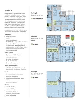 Building 5
However measured – 566,000 square feet or nine
football fields, Building 5 is a colossus. Originally
designed to accommodate a Boeing military project’s
huge power requirements, Building 5 comprises
300,000 square feet of data center floor. Equipped
with a robust and redundant electrical, mechanical
and fiber optic infrastructure, Building 5 provides
design flexibility and full customization – whether
raised floor or on slab, extra-tall racks or legacy
equipment, this data center can support them all.

Building 5
Floor 1 // 188,000 RSF
SDC42 Generators / UPS

Building 5 is also home to SDC52 and SDC42, Sabey’s
Tier 3 wholesale colocation facilities at Intergate.East.

Infrastructure
•	 Installed HVAC capacity:
9,500 tons

Building 5

•	 Electrical service to building:
56 MW @ 26kv from 2 separate distribution stations

SDC42

•	 Fiber providers: AT&T, CenturyLink, Abovenet,
XO Communications, Level 3, Integra, Clearwire,	
Zayo/ 360 Networks, PAETEC, Time Warner Telecom,
Cogent Communications, Spectrum Networks,
Verizon, Intergate.Exchange

Floor 2 // 188,000 RSF

Air Handler
OFFICE 4,036sf

Back-up Systems

SDC42

• 	 28 generators in an N+1 configuration

1,500 kW
per
module

• 	 Concurrently maintainable
• 	 Fuel Storage: 240,000 gallons
	 (6 x 40K gallon fuel tanks)

4203

• 	 72 hours run time at peak load

Seismic zone construction:
•	 Built to 125% of Zone 3 - “Critical Importance”
factor (as required for hospitals and fire stations)

Security

Building 5

• 	 Man traps with dual authentication access

Floor 3 // 188,000 RSF

• 	 Ballistic-rated building access
• 	 Critical environment monitoring and security
24/7/365
• 	 Building monitoring system

Structure
• 	 Building 5: 566,000 sf
• 	 Data floor: 300,000 sf
• 	 Additional office space on site
• 	 On-slab or 30” raised floor height
• 	 20’ clear height available

SDC52

Air Handler

4202
4201

 