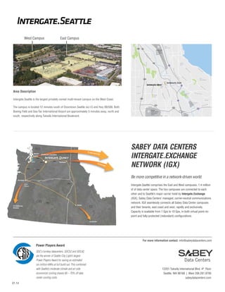 Intergate.Seattle
West Campus

East Campus
S Othello St

509

South
Beacon Hill

99

W

Boeing Field
King County
International
Airport

ina
rg
Ma
ay
lW

1

8th Ave S

3

Rainier
Beach

10Gbs

10Gb
10Gbs
bs

Spokane

To C
h

icag

10Gbs

o

S

10Gbs
Tukwila

ac
on

Av
e

Bryn
Mawr-Skyway

S

Foster Golf
Course

SW S

Av
eS

u n set Blvd

SW 7th

42nd Ave S

ity

S

ay
W
Jr
ing
rK

York C

rA
ve
S

dS
ry R

To New

M ili t a

WA
Westin
Seattle

518
S 154th St

SeaTac
Seattle-Tacoma
International
Airport

inie

Re
nto
n

Blvd
ional
rnat
Inte
la
wi

The campus is located 12 minutes south of Downtown Seattle via I-5 and Hwy 99/599. Both
Boeing Field and Sea-Tac International Airport are approximately 5 minutes away, north and
south, respectively along Tukwila International Boulevard.

Sunset
Park

509

Be

Tuk

Intergate.Seattle is the largest privately owned multi-tenant campus on the West Coast.

e morial Dr

S 136th St

Des M
oine
sM

8th Ave S

Area Description

Hilltop
Park

Ra

Av
e

he

l Way
rgina

509

S 128th St

Re
nt
on

Martin Lu t

E Ma

5

99

Starfire Sports
Complex
518

S 162th St

y Way
Grad
SW

Westfield
Southcenter

SABEY DATA CENTERS
INTERGATE.EXCHANGE
NETWORK (IGX)

10Gbs

Be more competitive in a network-driven world.
Portland
10Gbs

PD
PDXPit
Pittock

OR

10Gbs

Boise

To California,
Arizona

ID

Intergate.Seattle comprises the East and West campuses, 1.4 million
sf of data center space. The two campuses are connected to each
other and to Seattle’s major carrier hotel by Intergate.Exchange
(IGX), Sabey Data Centers’ managed, carrier-neutral communications
network. IGX seamlessly connects all Sabey Data Center campuses
and their tenants, east coast and west, rapidly and exclusively.
Capacity is available from 1 Gps to 10 Gps, in both virtual point–topoint and fully-protected (redundant) configurations.

To D
Denver

For more information contact: info@sabeydatacenters.com

Power Players Award
SDC‘s turnkey datacenters, SDC52 and SDC42,
are the winner of Seattle City Light’s largest
Power Players Award for saving an estimated
six million kWhs at full build out. This combined
with Seattle’s moderate climate and air-side
economizer cooling shaves 60 – 70% off data
center cooling costs.
01.14

12201 Tukwila International Blvd. 4th Floor
Seattle, WA 98168 | Main 206.281.8700
sabeydatacenters.com

 