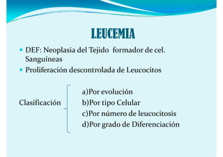 LEUCEMIA
  DEF: Neoplasia del Tejido  formador de cel. 
  Sanguíneas
  Proliferación descontrolada de Leucocitos

                   a)Por evolución
Clasificación      b)Por tipo Celular
                   c)Por número de leucocitosis
                   d)Por grado de Diferenciación 
                   d)P   d  d  Dif        i ió  
 