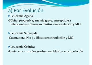 a) Por Evolución
  Leucemia Aguda
       ,p g        ,        g    ,       p
‐Súbita, progresiva, anemia grave, susceptible a 
  infecciones se observan blastos  en circulación y MO.

  Leucemia Subaguda
‐Cuenta total N o ↓ / Blastos en circulación y MO

  Leucemia Crónica
 L t            ñ     b            bl t      i l ió
‐Lenta  en 1 a 20 años se observan blastos  en circulación
 