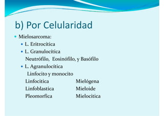 b) Por Celularidad
b) Por Celularidad
Mielosarcoma:
  L. Eritrocítica
  L. Granulocítica 
  L  Granulocítica 
  Neutrófilo,  Eosinófilo, y Basófilo
  L. Agranulocítica 
             l
   Linfocito y monocito
  Linfocitica             Mielógena
  Linfoblastica           Mieloide
  Pleomorfica             Mielocitica
 