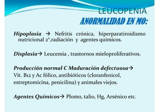 LEUCOPENIA
                           ANORMALIDAD EN MO:
Hipoplasia        Nefritis crónica, hiperparatiroidismo
 nutricional 2°,radiación y agentes químicos.

Displasia   Leucemia , trastornos mieloproliferativos.

Producción normal C Maduración defectuosa
Vit.
Vit B12 y Ac fólico antibióticos (cloranfenicol
             fólico,             (cloranfenicol,
estreptomicina, penicilina) y animales viejos.

Agentes Químicos
 g                    Plomo, talio, Hg, Arsénico etc.
                                     g
 