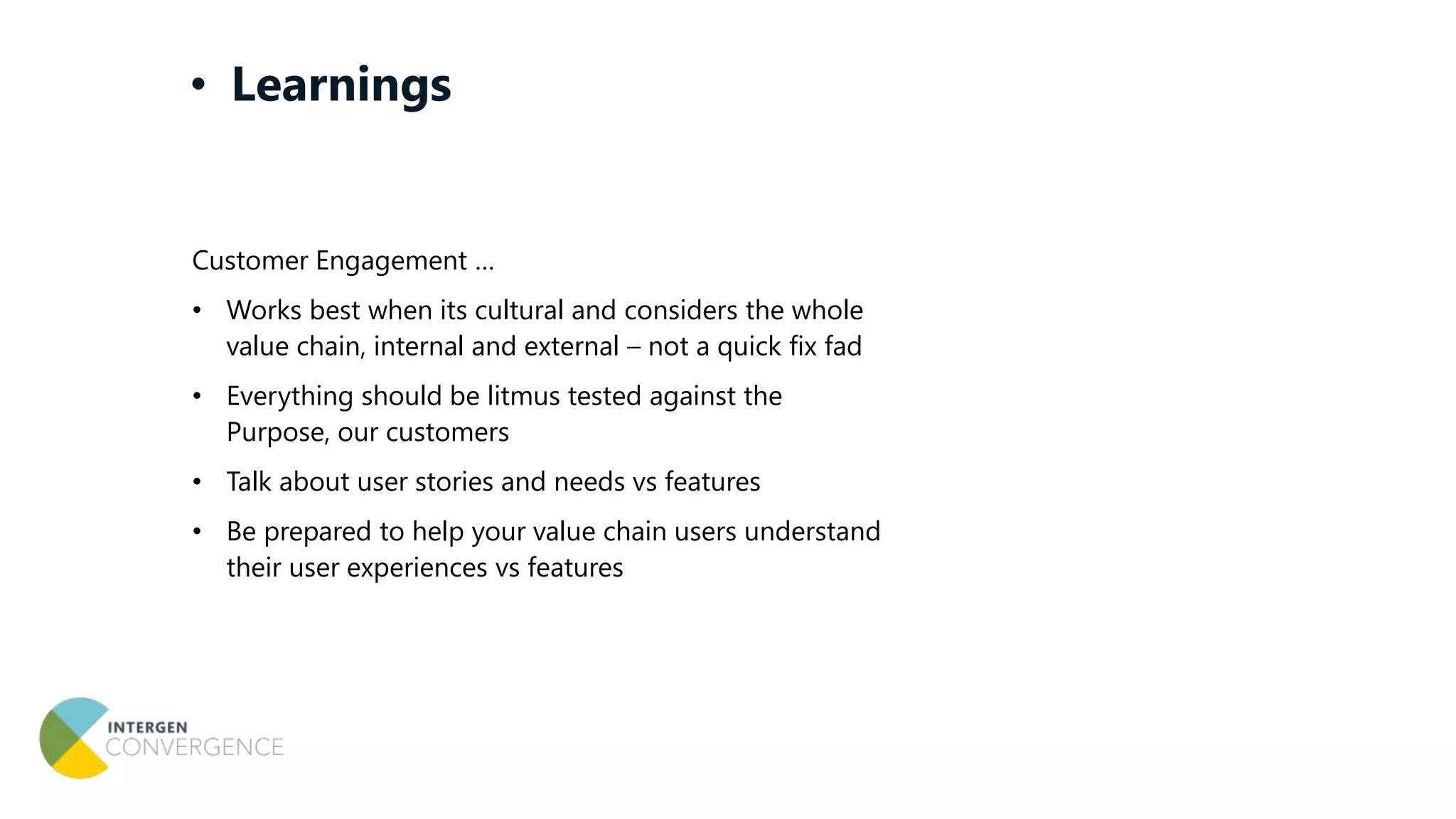 Customer Engagement …
• Works best when its cultural and considers the whole
value chain, internal and external – not a quick fix fad
• Everything should be litmus tested against the
Purpose, our customers
• Talk about user stories and needs vs features
• Be prepared to help your value chain users understand
their user experiences vs features
• Learnings
 