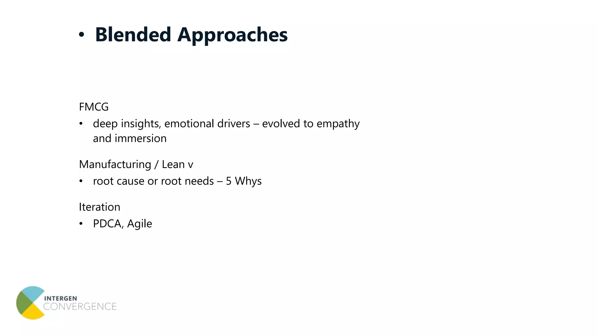 FMCG
• deep insights, emotional drivers – evolved to empathy
and immersion
Manufacturing / Lean v
• root cause or root needs – 5 Whys
Iteration
• PDCA, Agile
• Blended Approaches
 