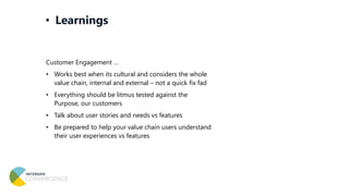 Customer Engagement …
• Works best when its cultural and considers the whole
value chain, internal and external – not a quick fix fad
• Everything should be litmus tested against the
Purpose, our customers
• Talk about user stories and needs vs features
• Be prepared to help your value chain users understand
their user experiences vs features
• Learnings
 