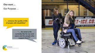 Our start …
Our Purpose …
“… enhance the quality of life
of people with disabilities”
“…. So what is life
currently like for our end
users and the people who
support them?”
 