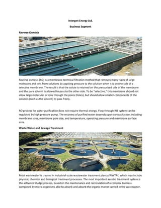 Intergen Energy Ltd.
Business Segment
Reverse Osmosis
Reverse osmosis (RO) is a membrane technical filtration method that removes many types of large
molecules and ions from solutions by applying pressure to the solution when it is on one side of a
selective membrane. The result is that the solute is retained on the pressurized side of the membrane
and the pure solvent is allowed to pass to the other side. To be "selective," this membrane should not
allow large molecules or ions through the pores (holes), but should allow smaller components of the
solution (such as the solvent) to pass freely.
RO process for water purification does not require thermal energy. Flow through RO system can be
regulated by high pressure pump. The recovery of purified water depends upon various factors including
membrane sizes, membrane pore size, and temperature, operating pressure and membrane surface
area.
Waste Water and Sewage Treatment
Most wastewater is treated in industrial-scale wastewater treatment plants (WWTPs) which may include
physical, chemical and biological treatment processes. The most important aerobic treatment system is
the activated sludge process, based on the maintenance and recirculation of a complex biomass
composed by micro-organisms able to absorb and adsorb the organic matter carried in the wastewater.
 