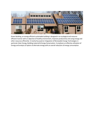 Green Building, an energy efficient sustainable building is designed in an ecological and resource
efficient manner with an objective of healthy environment, improves productivity and using energy and
other resources efficiently. It mainly focussed on Integration of Renewable Energy Technologies in
particular Solar Energy, Building material & Energy Conservation. It emphasis an effective utilisation of
Energy and analysis of option of alternate energy with an overall reduction of energy consumption.
 