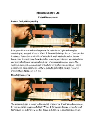 Intergen Energy Ltd
Project Management
Process Design & Engineering
Intergen utilizes the technical expertise for selection of right technologies
according to the applications in Water & Renewable Energy Sector. The expertise
in process design has resulted in offering basic engineering based on its own
know-how, licensed know-how & catalyst information. Intergen uses established
commercial software packages for design of processes in power plants. The
system is designed considering all critical elements of decision making – client
assessment, risk assessment, ability to execute, estimated margin, resource
availability and proposal cost etc.
Detailed Engineering
The process design is converted into detail engineering drawings and documents
by the specialists in various fields in Water & Renewable Energy sector. Several
techniques are extensively used as design aids to help in developing optimum
 