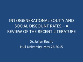 INTERGENERATIONAL EQUITY AND
SOCIAL DISCOUNT RATES – A
REVIEW OF THE RECENT LITERATURE
Dr. Julian Roche
Hull University, May 26 2015
 