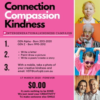 Connection
Compassion
Kindness
INTERGENERATIONALKINDNESS CAMPAIGN
$0.00
It costs nothing to be KIND
We just need your CREATIVITY
To make someone else SMILE
1 7 M A R C H 2 0 2 0 - F O R E V E R
1. GEN Alpha - Born 2013-2020
GEN Z - Born 1995-2012
3. With a mobile, take a photo of
your creative kindness and
email: VDT@cofcqld.com.au
2. Write a letter
Paint/draw a picture
Write a poem/create a story
 