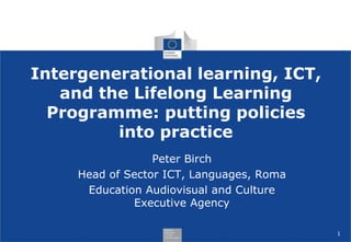 Intergenerational learning, ICT,
   and the Lifelong Learning
  Programme: putting policies
         into practice
                  Peter Birch
     Head of Sector ICT, Languages, Roma
      Education Audiovisual and Culture
              Executive Agency

                                           1
 