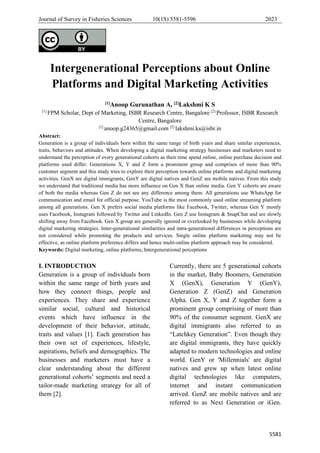 Journal of Survey in Fisheries Sciences 10(1S) 5581-5596 2023
5581
Intergenerational Perceptions about Online
Platforms and Digital Marketing Activities
[1]Anoop Gurunathan A, [2]Lakshmi K S
[1]
FPM Scholar, Dept of Marketing, ISBR Research Centre, Bangalore [2]
Professor, ISBR Research
Centre, Bangalore
[1]
anoop.g24365@gmail.com [2]
lakshmi.ks@isbr.in
Abstract:
Generation is a group of individuals born within the same range of birth years and share similar experiences,
traits, behaviors and attitudes. When developing a digital marketing strategy businesses and marketers need to
understand the perception of every generational cohorts as their time spend online, online purchase decision and
platforms used differ. Generations X, Y and Z form a prominent group and comprises of more than 90%
customer segment and this study tries to explore their perception towards online platforms and digital marketing
activities. GenX are digital immigrants, GenY are digital natives and GenZ are mobile natives. From this study
we understand that traditional media has more influence on Gen X than online media. Gen Y cohorts are aware
of both the media whereas Gen Z do not see any difference among them. All generations use WhatsApp for
communication and email for official purpose. YouTube is the most commonly used online streaming platform
among all generations. Gen X prefers social media platforms like Facebook, Twitter, whereas Gen Y mostly
uses Facebook, Instagram followed by Twitter and LinkedIn. Gen Z use Instagram & SnapChat and are slowly
shifting away from Facebook. Gen X group are generally ignored or overlooked by businesses while developing
digital marketing strategies. Inter-generational similarities and intra-generational differences in perceptions are
not considered while promoting the products and services. Single online platform marketing may not be
effective, as online platform preference differs and hence multi-online platform approach may be considered.
Keywords: Digital marketing, online platforms, Intergenerational perceptions
I. INTRODUCTION
Generation is a group of individuals born
within the same range of birth years and
how they connect things, people and
experiences. They share and experience
similar social, cultural and historical
events which have influence in the
development of their behavior, attitude,
traits and values [1]. Each generation has
their own set of experiences, lifestyle,
aspirations, beliefs and demographics. The
businesses and marketers must have a
clear understanding about the different
generational cohorts’ segments and need a
tailor-made marketing strategy for all of
them [2].
Currently, there are 5 generational cohorts
in the market, Baby Boomers, Generation
X (GenX), Generation Y (GenY),
Generation Z (GenZ) and Generation
Alpha. Gen X, Y and Z together form a
prominent group comprising of more than
90% of the consumer segment. GenX are
digital immigrants also referred to as
“Latchkey Generation”. Even though they
are digital immigrants, they have quickly
adapted to modern technologies and online
world. GenY or 'Millennials' are digital
natives and grew up when latest online
digital technologies like computers,
internet and instant communication
arrived. GenZ are mobile natives and are
referred to as Next Generation or iGen.
 