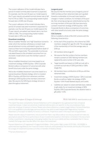 The current calibration of the model indicates that a
period of inward nominal yield movement is expected.
For example, over the next 20 years our model expects
the 17-year maturity annualised nominal interest rate to fall
from 4.77% to 3.56%. The corresponding market implied
forward rate is 4.54% over 20 years.
The current calibration of the model indicates that a
period of outward real yield movement is expected. For
example, over the next 20 years our model expects the
17-year maturity annualised real interest rate to rise from
1.08% to 1.19%. The corresponding market implied
forward rate is 1.47% over 20 years.
Drawdown modelling
We’ve modelled ‘Modest’ and ‘High’ drawdown scenarios
under which the member withdraws a constant (real)
annual retirement income, estimated to give them a
chance of their fund not being exhausted before death of
75% and 50% respectively. The sustainable incomes are
calculated based on the simulated outcomes from our
stochastic model which cover the member’s years of
retirement.
We’ve modelled drawdown outcomes based on an
investment strategy of 80% Equities + 20% Corporate
Bonds to allow a comparison of outcomes with other
benefit structures under the same strategy.
We’ve also modelled drawdown outcomes based on a
typical drawdown lifestyle strategy, which is invested
80% in Equities until 10yrs from retirement, and then
derisking to 50% Equities at the member’s retirement
date. We assume the 50% Equity strategy remains in
place throughout retirement.
Longevity pool
We assume that the member joins a longevity pool of
1,000 members at their retirement date and is guided
towards a sustainable income each year based on
changes in market conditions. As members of the pool
die, their remaining savings are redistributed across the
surviving members of the pool. We have assumed a
constant investment strategy of 80% Equities + 20%
Corporate Bonds to allow a comparison of outcomes
with other benefit structures under the same strategy.
CDC Scheme
We’ve modelled a whole of life CDC scheme with the
following characteristics:
• At the start of the projection, the scheme has 1,000
members, ranging from age 20 to 66. The average age
of the membership is 41 and the average salary is
£30k pa.
• All members retire at age 67.
• We assume that the number of active members
remains constant at 1,000. Retiring members are
replaced by same number of 20-year-olds.
• Target benefits are based on CARE accrual, with a
constant accrual rate of 1.55% (joint life) or 1.85%
(single life).
• All members have contributions of 8% pa until their
retirement date.
• Investment strategy of 80% Equities + 20% Corporate
Bonds, as well as a higher risk strategy of 80%
Equities + 20% Private Markets (equity and credit).
• Liabilities are valued on a best estimate basis, relative
to gilt yields. For an investment strategy of 80%
Equities, 20% Corporate Bonds, the valuation basis is
gilt yields + 3.5%.
This report has been compiled by Hymans Robertson LLP. It is designed to be a general summary of topical
investment issues; it does not constitute investment advice and is not specific to the circumstances of any
particular employer or pension scheme. Please note where reference is made to legal matters, Hymans Robertson
LLP is not qualified to provide legal opinions and you may wish to seek independent legal advice. Hymans
Robertson LLP accepts no liability for errors or omissions. Projections used in this report are not guaranteed.
Please note the value of investments, and income from them, may fall as well as rise and you should not make any
assumptions about the future performance of your investments based on information contained in this document.
Further, investments in developing or emerging markets may be more volatile and less marketable than in mature
markets. Exchange rates may also affect the value of an investment.'
Hymans Robertson LLP (registered in England and Wales - One London Wall, London EC2Y 5EA - OC310282) is
authorised and regulated by the Financial Conduct Authority and licensed by the Institute and Faculty of Actuaries
for a range of investment business activities. A member of Abelica Global.
© Hymans Robertson LLP.
London | Birmingham | Glasgow | Edinburgh		 T 020 7082 6000 | www.hymans.co.uk
 