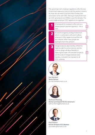 2
The upcoming multi-employer regulations offer the new
Government a genuine chance to let the pension industry
do more. But we need to be bold. Much bolder than
we’ve been so far with CDC. We’ve got nearly £1.2tn tied
up in DC, growing at over £100bn a year this decade. The
current single employer CDC regulations tie together:
A framework for trustees to offer and run a
default pension payment approach – this is
vital.
A route for longevity pooling in retirement
which, in combination with point 1, allows
schemes to offer regular incomes that will
last a lifetime. What many people are
looking for from their pension!
Intergenerational value transfers. While this
might be right for some schemes, and the
scheme design will allow flexibility in
balancing the trade-offs between simplicity
and the scale of intergenerational value
transfers, it shouldn’t be imposed on all
CDC schemes.
Kathryn Fleming
Partner and Head of DC At-retirement
kathryn.fleming@hymans.co.uk
Paul Waters
Partner & Head of DC Markets
paul.waters@hymans.co.uk
1
2
3
Jon Hatchett
Senior Partner
jon.hatchett@hymans.co.uk
 