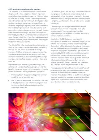7
CDC with intergenerational value transfers
The “simplest”, or at least most familiar, form of benefit
design awards a fixed proportion of salary in pension
income for a given contribution rate – eg 1/80ths of salary
for each year of saving. That has a reassuring familiarity
and will resonate with many in the UK. The flipside is that
what the member is paying might be very different to
what they are getting at a given point in time. Someone in
their mid-60s might receive 10 times the value for each
pound of contribution that someone in their early 20s gets
in a scheme with this design. The implicit assumption is
that the 20 year old will be in the same (or similar) scheme
when they are in their 60s – if not, there is a sizeable value
transfer. If someone joins in their later years, they only get
the benefit of this value transfer.
The effect of this value transfer can be quite dramatic on
member outcomes. Older members joining a scheme in
their 50s and 60s, will be “subsidised” by younger
members. And for a scheme with a stable membership,
the relative generosity to the first generation of older
members means that you have a smaller pot for younger
members and this effect persists over time – there is no
catch up.
In practice this can mean a 20 year old joining a CDC
scheme with a single rate of accrual might earn half the
benefits they would earn in a DC scheme with a longevity
pool in retirement. If you’re ‘glass half-full’, you’d note:
• the money hasn’t disappeared, it’s gone to some of
the 40, 50 and 60 year-olds; and
• that 20 year-old will still have 20% more income than
if they’d just joined a DC scheme (no longevity pool
in retirement) and had a cautious approach to
spending in drawdown.
The scenarios grow if you also allow for market conditions
changing over time. But we’d simply note periods of
relatively high, or low, yields tend to persist for decades,
not months. And so ‘averaging out’ these periods can take
a long time, and the relative flows of value can be sizeable
in that time.
There’s no right and wrong to these benefit designs.
Decision-makers need to consider the trade-offs
between ease of communication and member
understanding, actual economic outcomes, and scale of
winners and losers over time.
For whole of life CDC schemes associated to
employment, it feels like most people will simply join the
scheme into which they are auto-enrolled. To a large
degree, they will be oblivious to the actuarial mechanics,
and that could well be a good thing for society overall.
People can focus on the income they’ll get, and that can
be boosted by CDC. But for commercial decumulation
only solutions, it’s hard to imagine a market in which
someone would (or indeed should, given the number of
fiduciaries involved and Consumer Duty etc) join a
scheme from which they got materially less in value on
day 2 than the money they transferred in on day 1.
This suggests a strong need for a market based “accrual”
of pension at the point of transfer. Assuming they come
from a DC scheme, and so do not have a particular
income in mind, that should not be problematic. Stringent
rules over how income levels are set and marketed feels
important to protect members and ensure they make
good decisions in their own best interests.
 