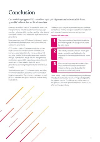 8
Ourmodelling suggests CDCcan deliverupto50%highersecureincomeforlifethana
typicalDCscheme.But not for all members.
Conclusion
For a typical whole of life CDC scheme with flat accrual,
intergenerational risk and value transfer mean younger
members subsidise older members, and the value flowing
to the early cohorts is not necessarily replicated to future
generations.
For younger members, DC followed by longevity pool in
retirement can deliver the most value, consistently for
successive generations.
CDC carries a trade-off between simplicity, such as
single contribution rate and uniform benefit accrual,
and fairness considerations like intergenerational risk
and value transfer. While simpler designs are easier to
manage, sophisticated design features like age related
contribution rates and life expectancy adjusted benefit
awards aim to share benefits equitably across
generations, addressing intergenerational risk and value
transfer.
With multi-employer CDC schemes, the risk and value
transfer considerations become even more important.
Long term success of the scheme is contingent on each
group of members who join or leave the scheme being
treated fairly.
The key to unlocking the retirement adequacy challenge
can be found in CDC. Designed well, all members benefit
with higher and more secure retirement incomes.
To make this a success:
The government must legislate to enable the
broadest range of CDC design structures to
be put in place.
The industry needs to take care in CDC plan
design, recognising and addressing the
intergenerational risk and value transfer issues
at play.
Communication strategy with stakeholders
and scheme members must reflect the
intergenerational risk and value transfer
considerations for that scheme.
1
2
3
There will be a trade-off between simplicity and fairness.
The objective should be to deliver the greatest good for
the greatest number. Don’t let perfect be the enemy of
the good, but ensure all generations benefit from CDC in
a fair and transparent way.
 