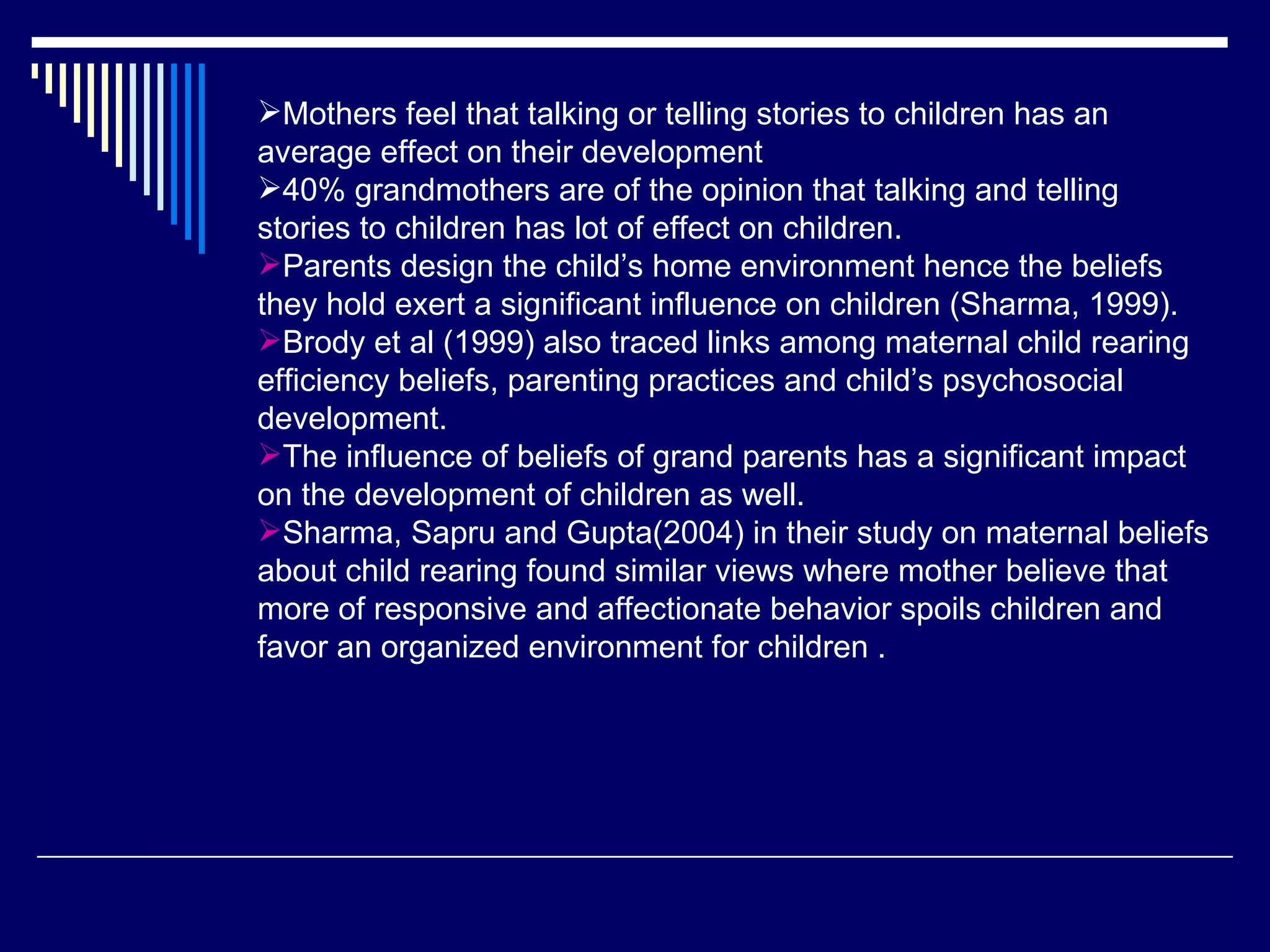 Mothers feel that talking or telling stories to children has an average effect on their development  40% grandmothers are of the opinion that talking and telling stories to children has lot of effect on children.  Parents design the child’s home environment hence the beliefs they hold exert a significant influence on children (Sharma, 1999).  Brody et al (1999) also traced links among maternal child rearing efficiency beliefs, parenting practices and child’s psychosocial development.  The influence of beliefs of grand parents has a significant impact on the development of children as well.  Sharma, Sapru and Gupta(2004) in their study on maternal beliefs about child rearing found similar views where mother believe that more of responsive and affectionate behavior spoils children and  favor an organized environment for children . 