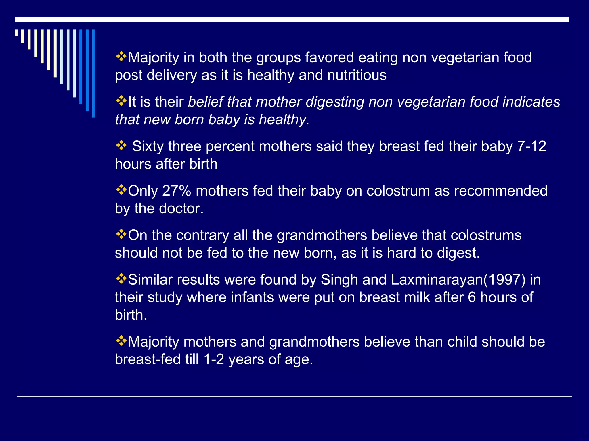Majority in both the groups favored eating non vegetarian food post delivery as it is healthy and nutritious It is their  belief that mother digesting non vegetarian food indicates that new born baby is healthy. Sixty three percent mothers said they breast fed their baby 7-12 hours after birth Only 27% mothers fed their baby on colostrum as recommended by the doctor. On the contrary all the grandmothers believe that colostrums should not be fed to the new born, as it is hard to digest. Similar results were found by Singh and Laxminarayan(1997) in their study where infants were put on breast milk after 6 hours of birth.  Majority mothers and grandmothers believe than child should be breast-fed till 1-2 years of age.  