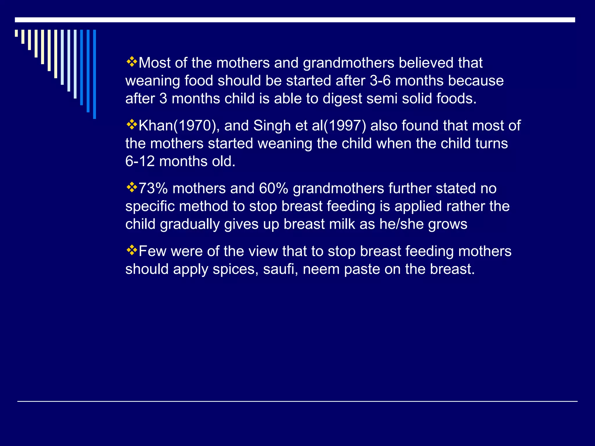 Most of the mothers and grandmothers believed that weaning food should be started after 3-6 months because after 3 months child is able to digest semi solid foods.  Khan(1970), and Singh et al(1997) also found that most of the mothers started weaning the child when the child turns 6-12 months old.  73% mothers and 60% grandmothers further stated no specific method to stop breast feeding is applied rather the child gradually gives up breast milk as he/she grows Few were of the view that to stop breast feeding mothers should apply spices, saufi, neem paste on the breast.  