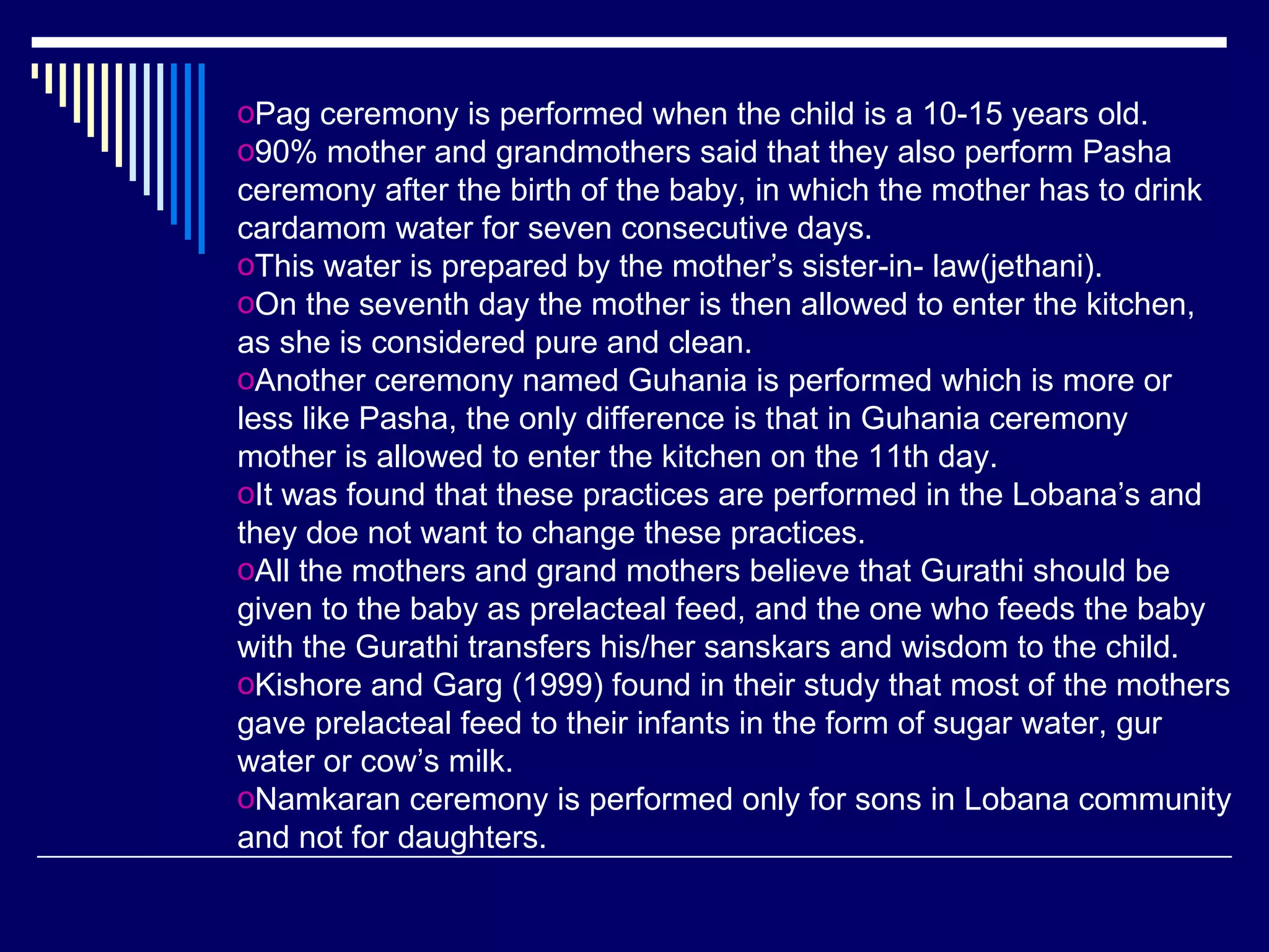 Pag ceremony is performed when the child is a 10-15 years old. 90% mother and grandmothers said that they also perform Pasha ceremony after the birth of the baby, in which the mother has to drink cardamom water for seven consecutive days.  This water is prepared by the mother’s sister-in- law(jethani).  On the seventh day the mother is then allowed to enter the kitchen, as she is considered pure and clean.  Another ceremony named Guhania is performed which is more or less like Pasha, the only difference is that in Guhania ceremony mother is allowed to enter the kitchen on the 11th day.  It was found that these practices are performed in the Lobana’s and they doe not want to change these practices.  All the mothers and grand mothers believe that Gurathi should be given to the baby as prelacteal feed, and the one who feeds the baby with the Gurathi transfers his/her sanskars and wisdom to the child.  Kishore and Garg (1999) found in their study that most of the mothers gave prelacteal feed to their infants in the form of sugar water, gur water or cow’s milk.  Namkaran ceremony is performed only for sons in Lobana community and not for daughters.  