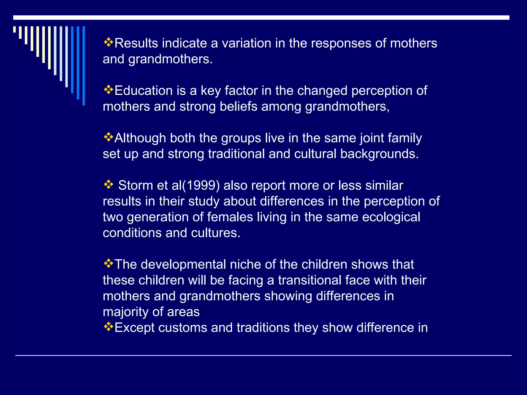 Results indicate a variation in the responses of mothers and grandmothers.  Education is a key factor in the changed perception of mothers and strong beliefs among grandmothers, Although both the groups live in the same joint family set up and strong traditional and cultural backgrounds. Storm et al(1999) also report more or less similar results in their study about differences in the perception of two generation of females living in the same ecological conditions and cultures. The developmental niche of the children shows that these children will be facing a transitional face with their mothers and grandmothers showing differences in majority of areas  Except customs and traditions they show difference in  