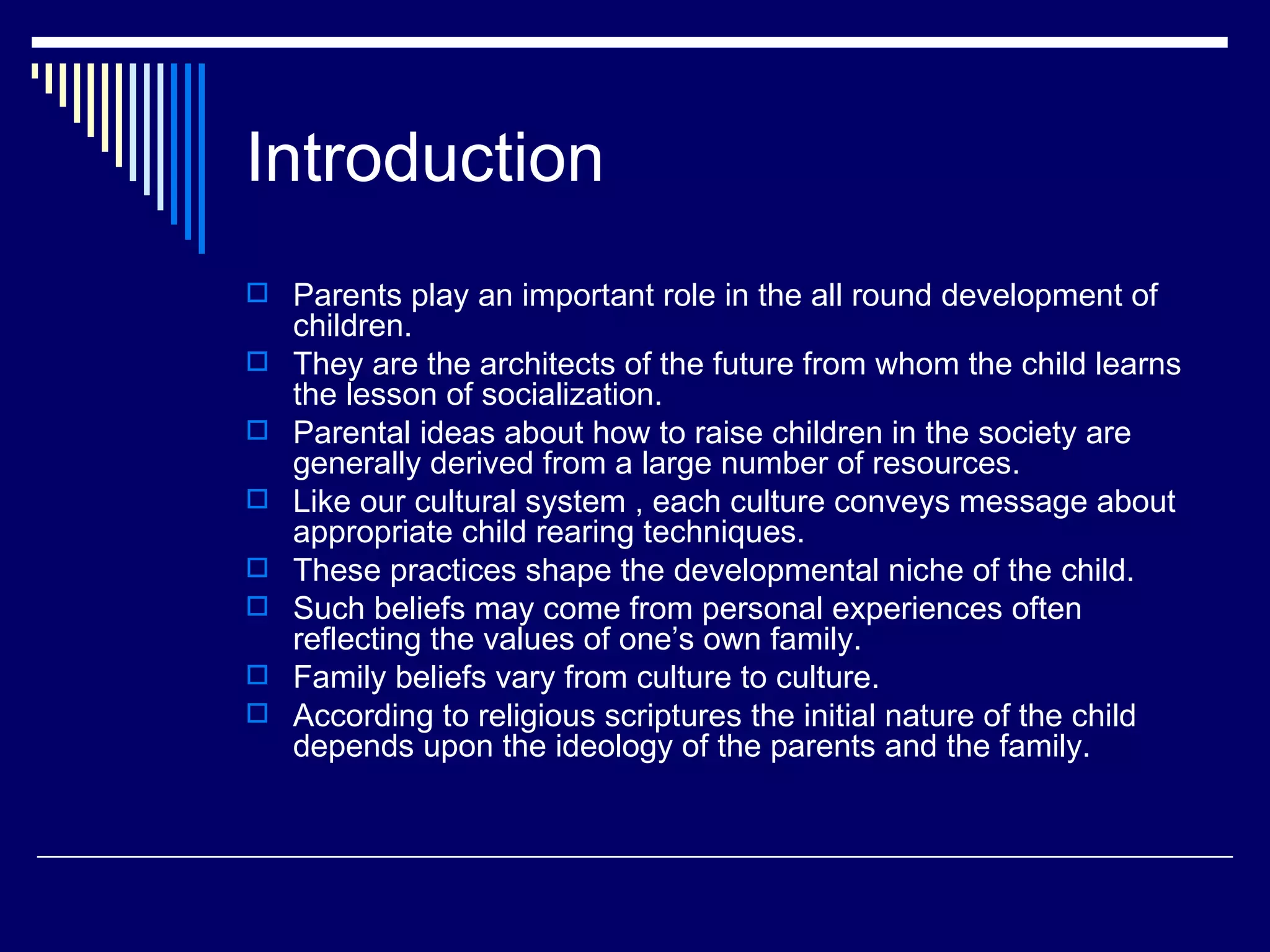 Introduction Parents play an important role in the all round development of children. They are the architects of the future from whom the child learns the lesson of socialization.  Parental ideas about how to raise children in the society are generally derived from a large number of resources.  Like our cultural system , each culture conveys message about appropriate child rearing techniques.  These practices shape the developmental niche of the child.  Such beliefs may come from personal experiences often reflecting the values of one’s own family. Family beliefs vary from culture to culture.  According to religious scriptures the initial nature of the child depends upon the ideology of the parents and the family. 